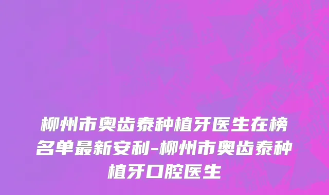 柳州市奥齿泰种植牙医生在榜名单最新安利-柳州市奥齿泰种植牙口腔医生