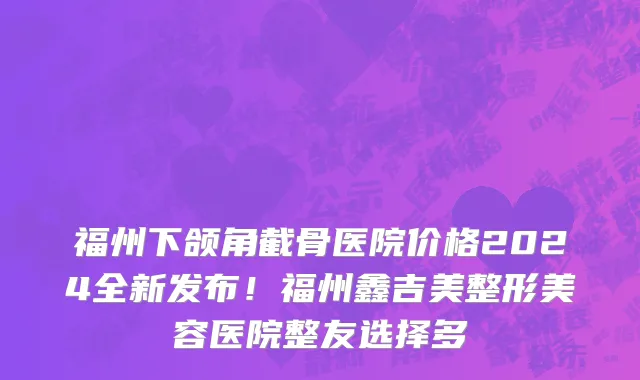 福州下颌角截骨医院价格2024全新发布!福州鑫吉美整形美容医院整友选择多