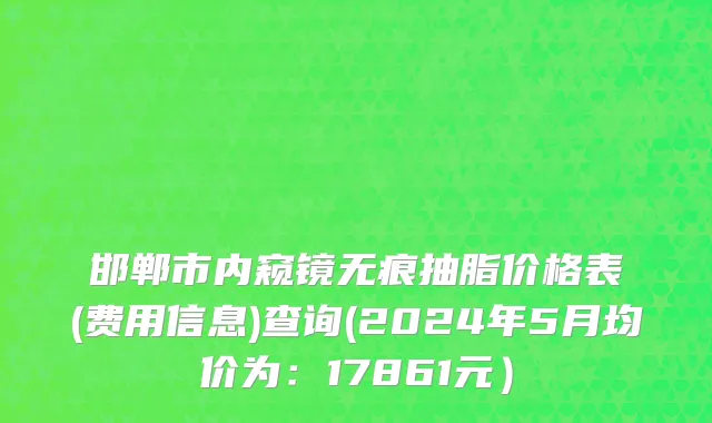 邯郸市内窥镜无痕抽脂价格表(费用信息)查询(2024年5月均价为：17861元）