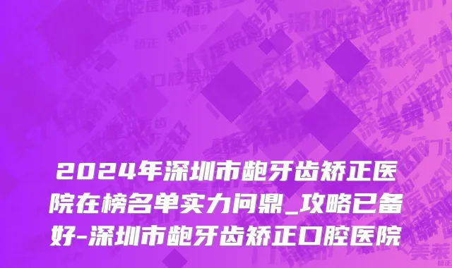 2024年深圳市龅牙齿矫正医院在榜名单实力问鼎_攻略已备好-深圳市龅牙齿矫正口腔医院