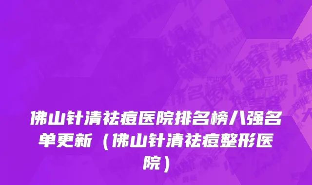 佛山针清祛痘医院排名榜八强名单更新(佛山针清祛痘整形医院)