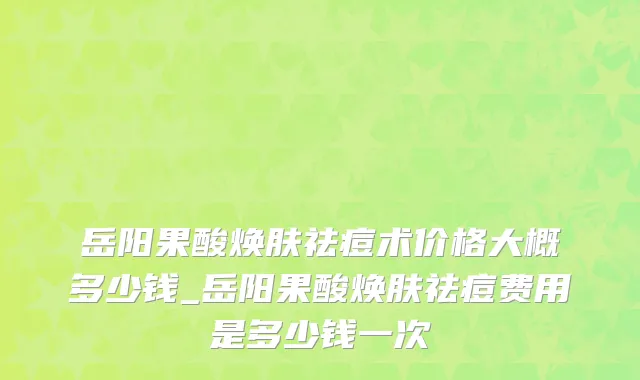 岳阳果酸焕肤祛痘术价格大概多少钱_岳阳果酸焕肤祛痘费用是多少钱一次