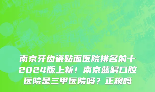 南京牙齿瓷贴面医院排名前十2024版上新!南京蓝鲟口腔医院是三甲医院吗?正规吗