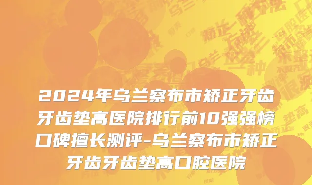 2024年乌兰察布市矫正牙齿牙齿垫高医院排行前10强强榜口碑擅长测评-乌兰察布市矫正牙齿牙齿垫高口腔医院