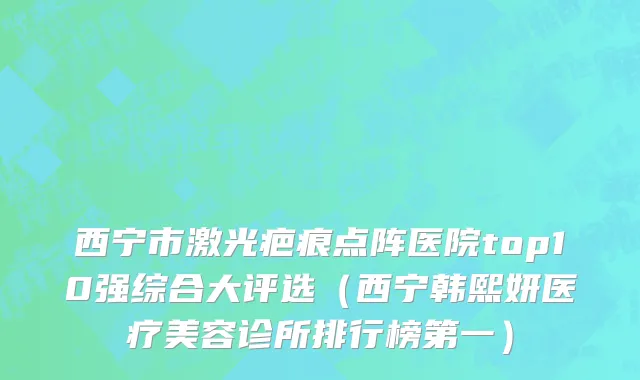 西宁市激光疤痕点阵医院top10强综合大评选（西宁韩熙妍医疗美容诊所排行榜第一）