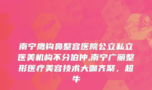 南宁鹰钩鼻整容医院公立私立医美机构不分伯仲,南宁广丽整形医疗美容技术大咖齐聚，超牛