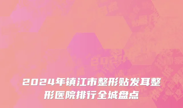 2024年镇江市整形贴发耳整形医院排行全城盘点