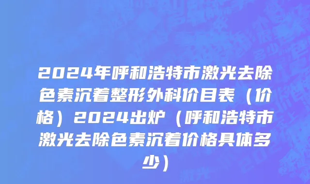 2024年呼和浩特市激光去除色素沉着整形外科价目表（价格）2024出炉（呼和浩特市激光去除色素沉着价格具体多少）