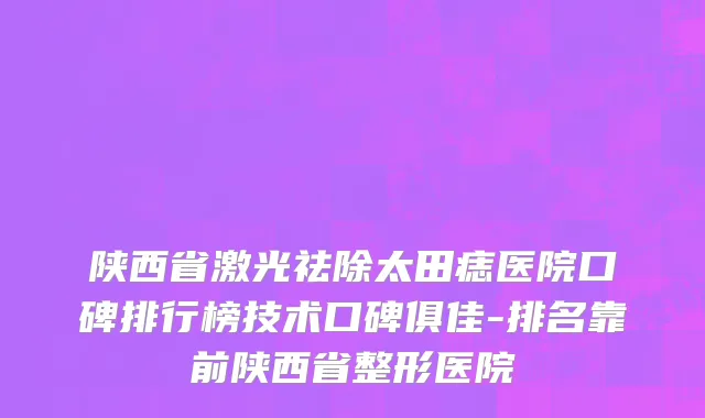 陕西省激光祛除太田痣医院口碑排行榜技术口碑俱佳-排名靠前陕西省整形医院