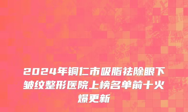 2024年铜仁市吸脂祛除眼下皱纹整形医院上榜名单前十火爆更新