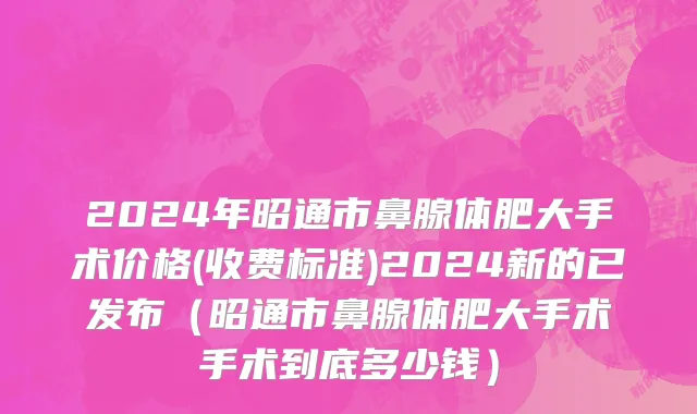 2024年昭通市鼻腺体肥大手术价格(收费标准)2024新的已发布（昭通市鼻腺体肥大手术手术到底多少钱）