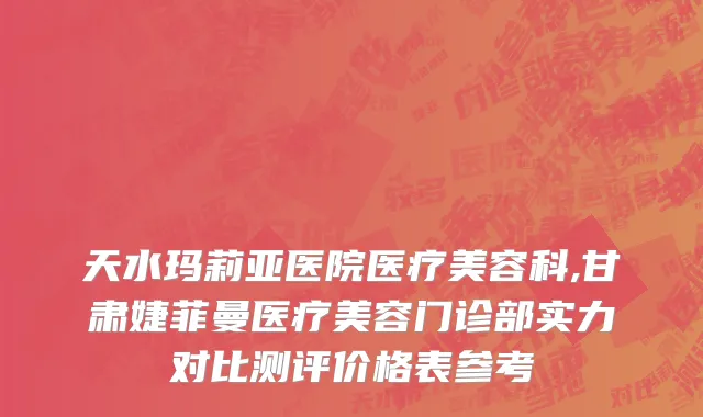 天水玛莉亚医院医疗美容科,甘肃婕菲曼医疗美容门诊部实力对比测评价格表参考
