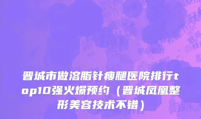 晋城市做溶脂针瘦腿医院排行top10强火爆预约（晋城凤凰整形美容技术不错）