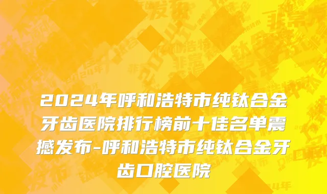 2024年呼和浩特市纯钛合金牙齿医院排行榜前十佳名单震撼发布-呼和浩特市纯钛合金牙齿口腔医院