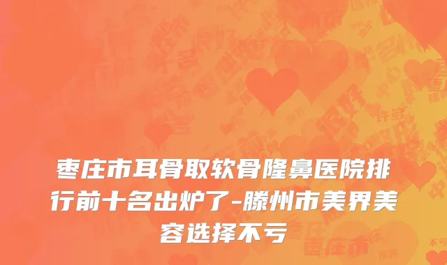枣庄市耳骨取软骨隆鼻医院排行前十名出炉了-滕州市美界美容选择不亏