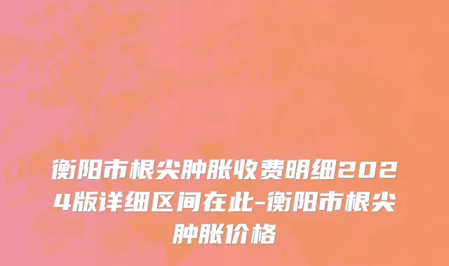 衡阳市根尖肿胀收费明细2024版详细区间在此-衡阳市根尖肿胀价格