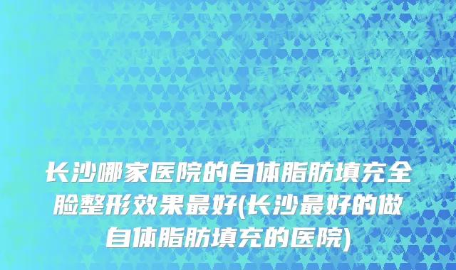 长沙哪家医院的自体脂肪填充全脸整形效果最好(长沙最好的做自体脂肪填充的医院)