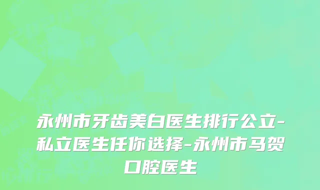 永州市牙齿美白医生排行公立-私立医生任你选择-永州市马贺口腔医生