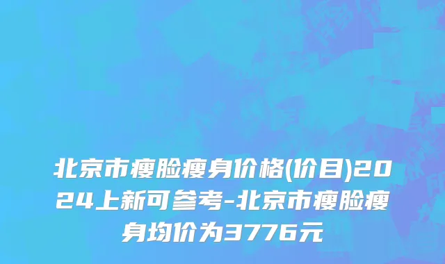 北京市瘦脸瘦身价格(价目)2024上新可参考-北京市瘦脸瘦身均价为3776元