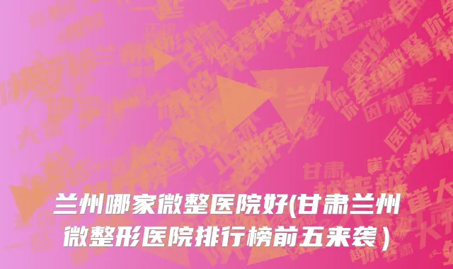 兰州哪家微整医院好(甘肃兰州微整形医院排行榜前五来袭）
