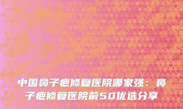 中国鼻子疤修复医院哪家强：鼻子疤修复医院前50优选分享