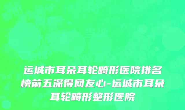 运城市耳朵耳轮畸形医院排名榜前五深得网友心-运城市耳朵耳轮畸形整形医院