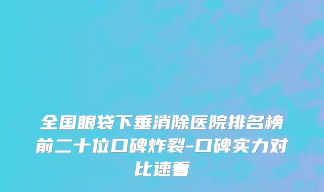 全国眼袋下垂消除医院排名榜前二十位口碑炸裂-口碑实力对比速看