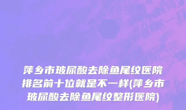 萍乡市玻尿酸去除鱼尾纹医院排名前十位就是不一样(萍乡市玻尿酸去除鱼尾纹整形医院)