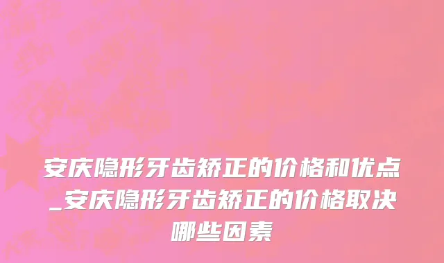 安庆隐形牙齿矫正的价格和优点_安庆隐形牙齿矫正的价格取决哪些因素