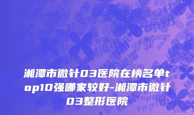 湘潭市微针03医院在榜名单top10强哪家较好-湘潭市微针03整形医院