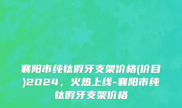 襄阳市纯钛假牙支架价格(价目)2024，火热上线-襄阳市纯钛假牙支架价格