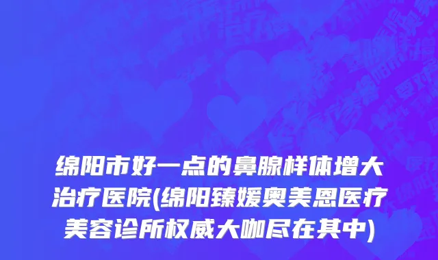 绵阳市好一点的鼻腺样体增大治疗医院(绵阳臻媛奥美恩医疗美容诊所权威大咖尽在其中)