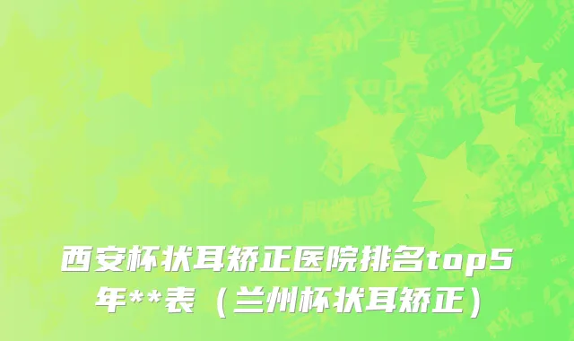 西安杯状耳矫正医院排名top5年**表（兰州杯状耳矫正）