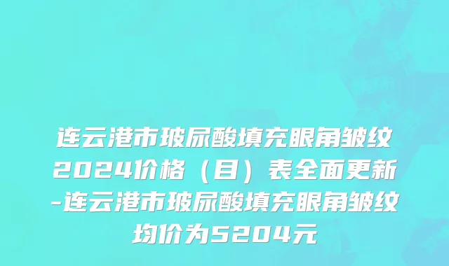 连云港市玻尿酸填充眼角皱纹2024价格（目）表全面更新-连云港市玻尿酸填充眼角皱纹均价为5204元