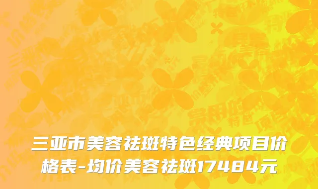 三亚市美容祛斑特色经典项目价格表-均价美容祛斑17484元