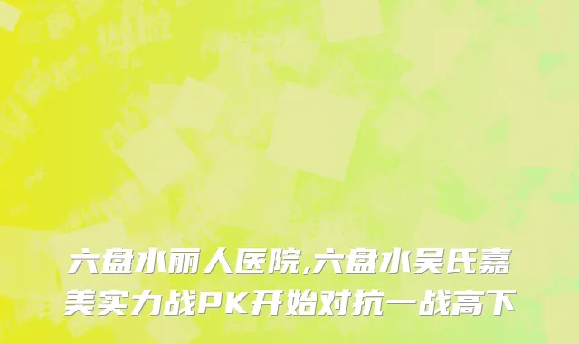 六盘水丽人医院,六盘水吴氏嘉美实力战PK开始对抗一战高下