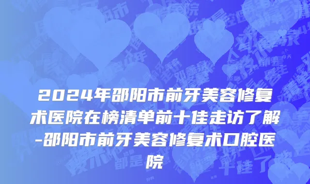 2024年邵阳市前牙美容修复术医院在榜清单前十佳走访了解-邵阳市前牙美容修复术口腔医院