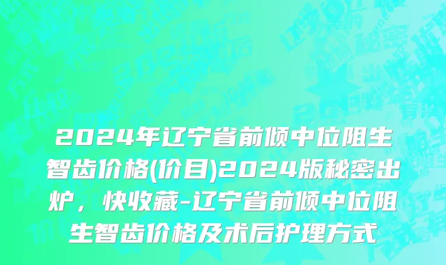 2024年辽宁省前倾中位阻生智齿价格(价目)2024版秘密出炉，快收藏-辽宁省前倾中位阻生智齿价格及术后护理方式