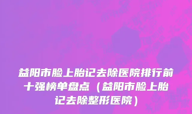 益阳市脸上胎记去除医院排行前十强榜单盘点（益阳市脸上胎记去除整形医院）