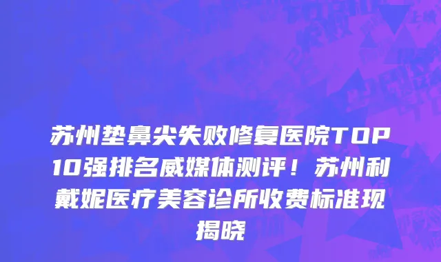 苏州垫鼻尖失败修复医院TOP10强排名威媒体测评!苏州利戴妮医疗美容诊所收费标准现揭晓