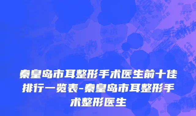秦皇岛市耳整形手术医生前十佳排行一览表-秦皇岛市耳整形手术整形医生