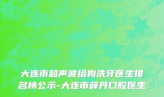 大连市超声波给狗洗牙医生排名榜公示-大连市薛丹口腔医生