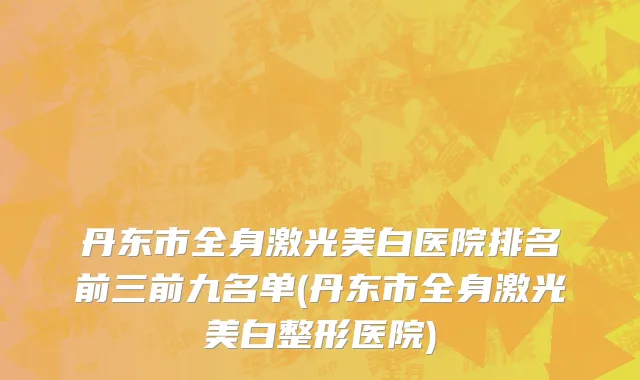 丹东市全身激光美白医院排名前三前九名单(丹东市全身激光美白整形医院)