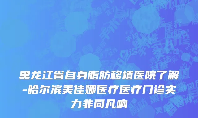 黑龙江省自身脂肪移植医院了解-哈尔滨美佳娜医疗医疗门诊实力非同凡响