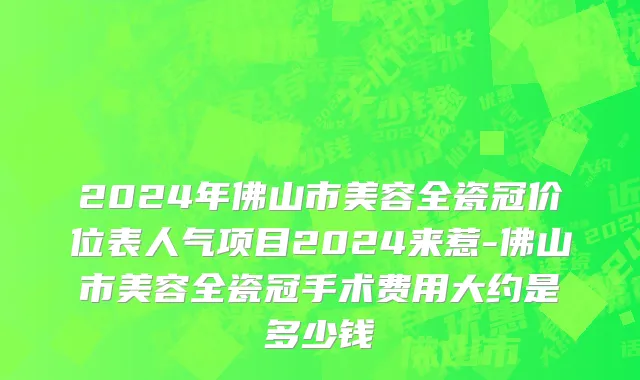 2024年佛山市美容全瓷冠价位表人气项目2024来惹-佛山市美容全瓷冠手术费用大约是多少钱