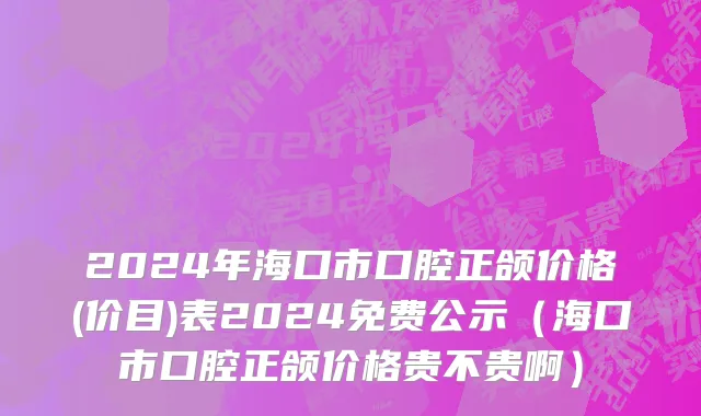 2024年海口市口腔正颌价格(价目)表2024免费公示（海口市口腔正颌价格贵不贵啊）