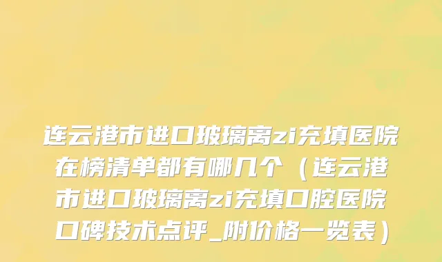 连云港市进口玻璃离zi充填医院在榜清单都有哪几个（连云港市进口玻璃离zi充填口腔医院口碑技术点评_附价格一览表）