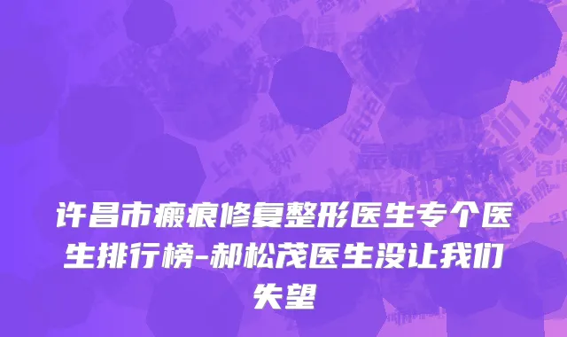许昌市瘢痕修复整形医生专个医生排行榜-郝松茂医生没让我们失望