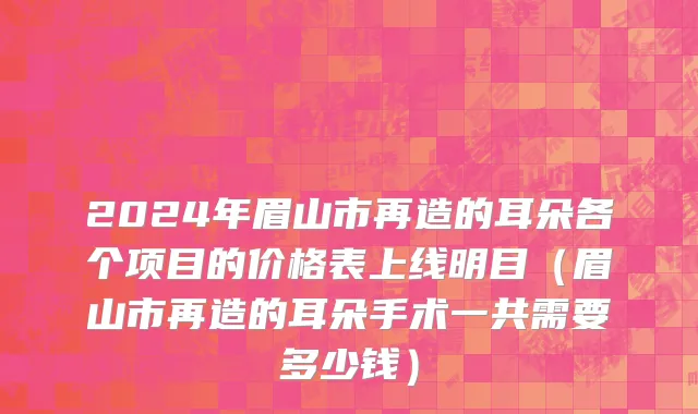 2024年眉山市再造的耳朵各个项目的价格表上线明目（眉山市再造的耳朵手术一共需要多少钱）