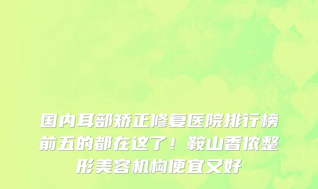 国内耳部矫正修复医院排行榜前五的都在这了!鞍山香侬整形美容机构便宜又好